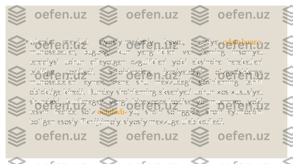 ◦
Ularda  mavjud  siyosiy-madaniy  hayot,  jamiyat  odamlararo  
munosabatlar ,  bugungi  kun  yangiliklari  va  ularning  insoniyat 
tarqqiysi  uchun  qilayotgan  ezguliklari  yoki  aksincha  harakatlari 
tahlilga  tortiladi.  SHoirlarning  jamiyatdagi  o`zgarishlarga 
munosabtalari  aynan  mana  shu  mavzudagi  she`rlarning  tahlil 
ob`ektiga  kiradi.  Bunday  she`rlarning  aksariyati  uchun xos  xususiyat 
shundaki,  kutilmagan  yangi  bir  voqea-hodisa  yo  muammo,  yoki 
tasvir  haqida  so`z	
  ochiladi -  yu ,  she`r  so`nggida  shoir  aytmoqchi 
bo`lgan asosiy fikr ijtimoiy-siyosiy mavzuga ulab ketiladi. 