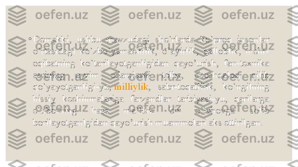 ◦
Demakki,  ushbu  mavzudagi  she`rlarda  ko`proq  insonlar 
o`rtasidagi  ko`zbo`yamachilik,  o’ayirlik,  qalloblik,  mehr-
oqibatning  ko`tarilayotganligidan  qayo’urish,  fan-texnika 
asrining  ayrim  odamlarni  telba,  shoshqaloq  qilib 
qo`yayotganligi-yu,  milliylik ,  sabr-toqatlilik,  ko`ngilning 
hissiy  kechinmalariga  farzandlar  tarbiyasi-yu,  qarilarga 
e`tiborning  ham  ma`lum  bir  o`lchovga  solib 
borilayotganlgidan qayo’urish muammolari aks ettirilgan. 