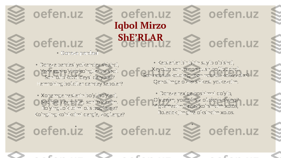 Iqbol Mirzo
ShE’RLAR
◦
Deraza pardasi
◦
Deraza pardasi yelkanday shishdi,
Yana seni o‘ylab ko‘nglim uvishdi.
Seni olib ketdi qaysi daryolar?
Hamrohing bo‘ldilar qanday sabolar?
◦
Xonamga nastarin bo‘yi bo‘yladi,
Sochlari rayhonim, seni o‘yladim.
Bo‘ying to‘kildimi olis bog‘larga?
Ko‘ngling ko‘nikdimi qarg‘a, zog‘larga?
◦
  ◦
Kaptarlar bir-birin suyib o‘pishdi,
Xayolim sen tomon qush bo‘lib uchdi.
Sen nechun ketding, men nechun ketkazdim?
Qanotimga o‘zim shikast yetkazdim.
◦
Deraza raxiga boshimni qo‘yib,
O‘yladim, yomg‘irsiz o‘tdimi to‘ying?
Yig‘lamadim, faqat xo‘rsindim xolos,
Boladek jimgina o‘ksindim xolos.
◦
  