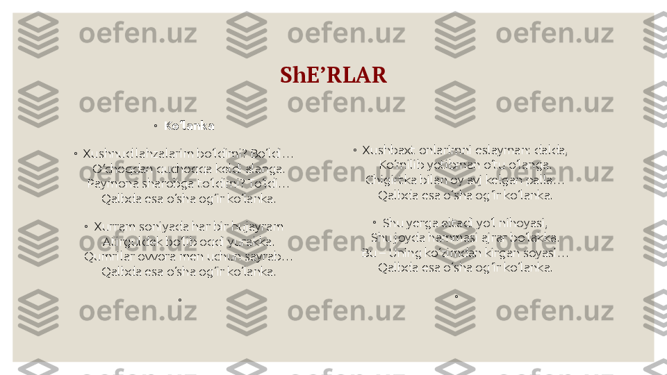 ShE’RLAR
◦
Ko‘lanka
◦
Xushnud lahzalarim bo‘ldimi? Bo‘ldi…
O‘choqdan quchoqqa keldi alanga.
Paymona sharobga to‘ldimi? To‘ldi…
Qalbda esa o‘sha og‘ir ko‘lanka.
◦
Xurram soniyada har bir hujayram
Atirguldek bo‘lib oqdi yurakka.
Qumrilar ovvora men uchun sayrab…
Qalbda esa o‘sha og‘ir ko‘lanka.
◦
  ◦
Xushbaxt onlarimni eslayman: dalda,
Ko‘milib yotibman o‘tu o‘langa.
Chigirtka bilan oy avj kelgan palla…
Qalbda esa o‘sha og‘ir ko‘lanka.
◦
Shu yerga eltadi yo‘l nihoyasi,
Shu joyda hammasi ajrar bo‘lakka.
Bu – Uning ko‘zimdan kirgan soyasi…
Qalbda esa o‘sha og‘ir ko‘lanka.
◦
  