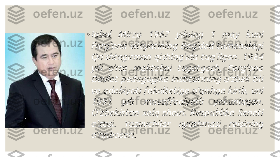 ◦
Iqbol  Mirzo  1967  yilning  1  may  kuni 
Farg‘ona  viloyatining  Bag‘dod  tumanidagi 
Qo‘shtegirmon  qishlog‘ida  tug‘ilgan.  1984 
yili  o‘rta  maktabni  tugatgach,  Farg‘ona 
Davlat  pedagogika  institutining  o‘zbek  tili 
va adabiyoti fakultetiga o‘qishga kirib, uni 
1991  yili  muvaffaqiyatli  yakunlagan. 
O‘zbekiston  xalq  shoiri.  Respublika  Senati 
a’zosi.  Yozuvchilar  uyushmasi  raisining 
o‘rinbosari. 