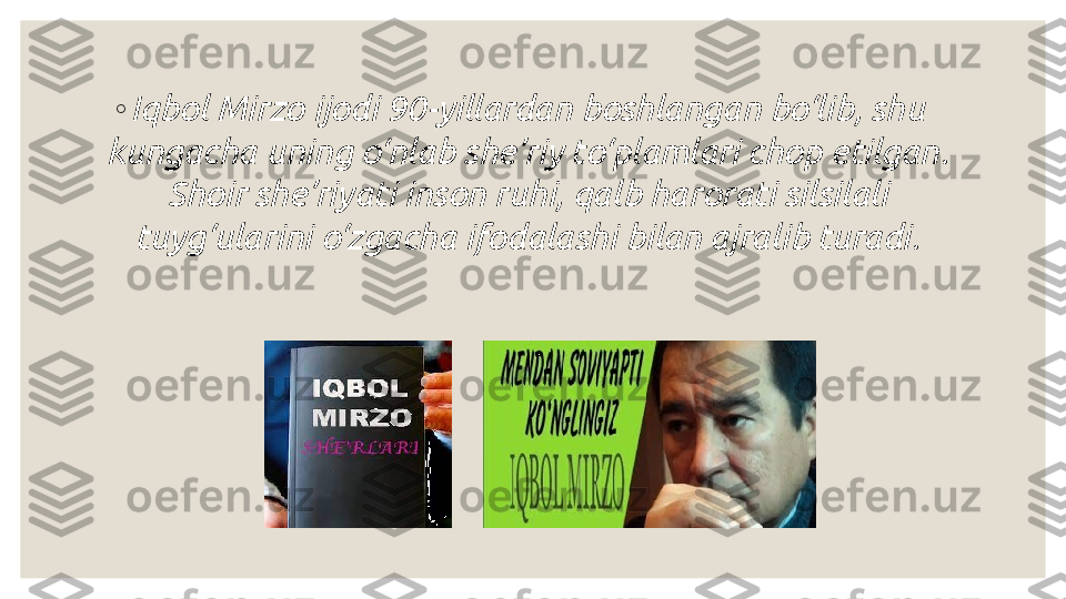 ◦
Iqbol Mirzo ijodi 90-yillardan boshlangan bo‘lib, shu 
kungacha uning o‘nlab she’riy to‘plamlari chop etilgan. 
Shoir she’riyati inson ruhi, qalb harorati silsilali 
tuyg‘ularini o‘zgacha ifodalashi bilan ajralib turadi. 