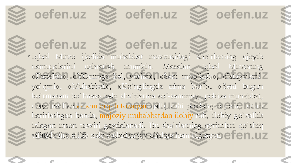 ◦
Iqbol  Mirzo  ijodida  muhabbat  mavzusidagi  she`rlarning  ajoyib 
namunalarini  uchratish  mumkin.  Masalan,  Iqbol  Mirzoning 
«Farishta»,  «YOnimga  kel,  yorim»,  «Seni  moo’inib»,  «Istaysizmi-
yo`qmi»,  «Muhabbat»,  «Ko`nglingda  nima  bor?»,  «Seni  bugun 
ko`rmasam bo`lmas» kabi she`rlarida sof-samimiy,, pokiza muhabbat, 
unga  intilish  va   shu   orqali   tozargan   qalb ,  ruhi  poklangan  jism,  botini 
harirlashgan  banda,	
  majoziy   muhabbatdan   ilohiy   ruh ,  ilohiy  go`zallik 
izlagan  inson  tasviri  gavdalanadi.  Bu  she`rlarning  ayrimlari  qo`shiq 
sifatida ijro etilib xalq qalbidan joy olishga ham ulgurgan. 