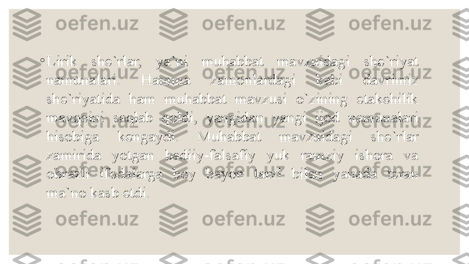 ◦
Lirik  she`rlar,  ya`ni  muhabbat  mavzuidagi  she`riyat 
namunalari.  Hamma  zamonlardagi  kabi  davrimiz 
she`riyatida  ham  muhabbat  mavzusi  o`zining  etakchilik 
mavqeini  saqlab  qoldi,  yangidan  yangi  ijod  namunalari 
hisobiga  kengaydi.  Muhabbat  mavzuidagi  she`rlar 
zamirida  yotgan  badiiy-falsafiy  yuk  ramziy  ishora  va 
obrazli  ifodalarga  boy  bayon  tarzi  bilan  yanada  teran 
ma`no kasb etdi.  