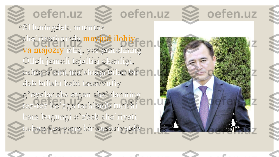 ◦
SHuningdek, mumtoz 
she`riyatimizda  mavjud   ilohiy  
va   majoziy   ishq , yor jamolining 
Olloh jamoli tajallisi ekanligi, 
oshiq o`zini ma`shuqa bilan bir 
deb bilishi kabi tasavvufiy 
g’oyalar aks etgan she`rlarining 
tez-tez ko`zga tashlanib turishi 
ham bugungi o`zbek she`riyati 
uchun xos yana bir xususiyatdir 