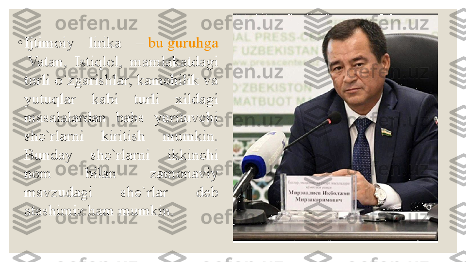 ◦
Ijtimoiy  lirika  –  bu   guruhga
 Vatan ,  Istiqlol,  mamlakatdagi 
turli o`zgarishlar, kamchilik va 
yutuqlar  kabi  turli  xildagi 
masalalardan  bahs  yurituvchi 
she`rlarni  kiritish  mumkin. 
Bunday  she`rlarni  ikkinchi 
nom  bilan  zamonaviy 
mavzudagi  she`rlar  deb 
atashimiz ham mumkin. 