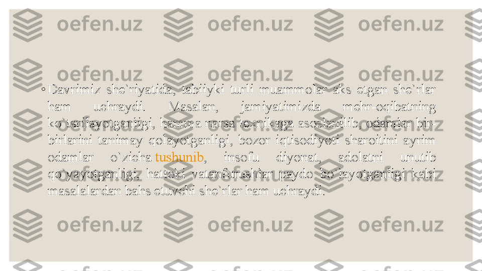 ◦
Davrimiz  she`riyatida,  tabiiyki  turli  muammolar  aks  etgan  she`rlar 
ham  uchraydi.  Masalan,  jamiyatimizda  mehr-oqibatning 
ko`tarilayotganligi, hamma narsa  texnikaga asoslanilib, odamlar bir-
birlarini  tanimay  qolayotganligi,  bozor  iqtisodiyoti  sharoitini  ayrim 
odamlar  o`zicha  tushunib ,  insofu  diyonat,  adolatni  unutib 
qo`yayotganligi,  hattoki  vatanfurushlar  paydo  bo`layotganligi  kabi 
masalalardan bahs etuvchi she`rlar ham uchraydi.  