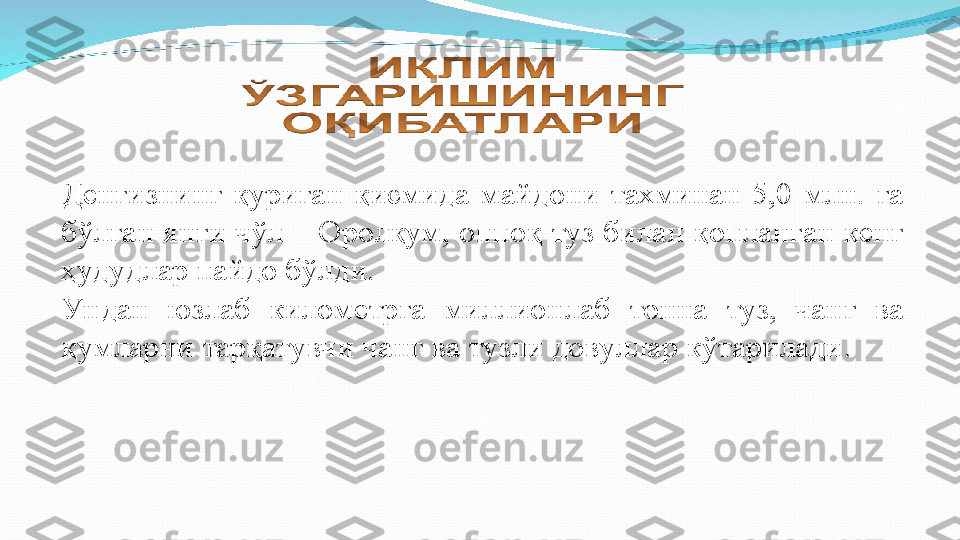 Денгизнинг  қуриган  қисмида  майдони  тахминан  5,0  млн.  га 
бўлган янги чўл – Оролқум, оппоқ туз билан қопланган кенг 
ҳудудлар пайдо бўлди. 
Ундан  юзлаб  километрга  миллионлаб  тонна  туз,  чанг  ва 
қумларни тарқатувчи чанг ва тузли довуллар кўтарилади . 