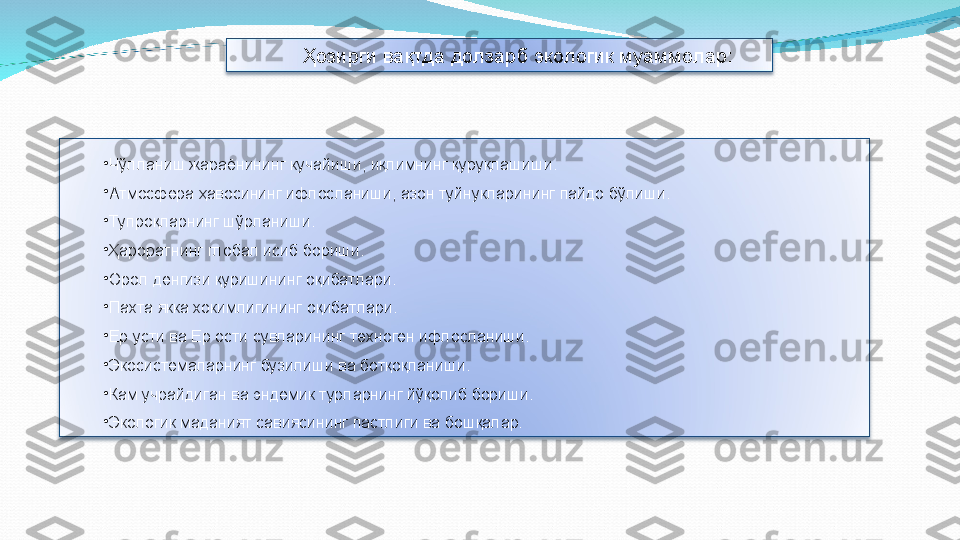 •
Чўлланиш жараёнининг кучайиши, иқлимнинг қуруқлашиши. 
•
Атмосфера ҳавосининг ифлосланиши, азон туйнукларининг пайдо бўлиши.
•
Тупроқларнинг шўрланиши.
•
Ҳароратнинг глобал исиб бориши.
•
Орол денгизи қуришининг оқибатлари.
•
Пахта якка хокимлигининг оқибатлари.
•
Ер усти ва Ер ости сувларининг техноген ифлосланиши.
•
Экосистемаларнинг бузилиши ва ботқоқланиши.
•
Кам учрайдиган ва эндемик турларнинг йўқолиб бориши.
•
Экологик маданият савиясининг пастлиги ва бошқалар.    Ҳозирги вақтда долзарб экологик муаммолар: 