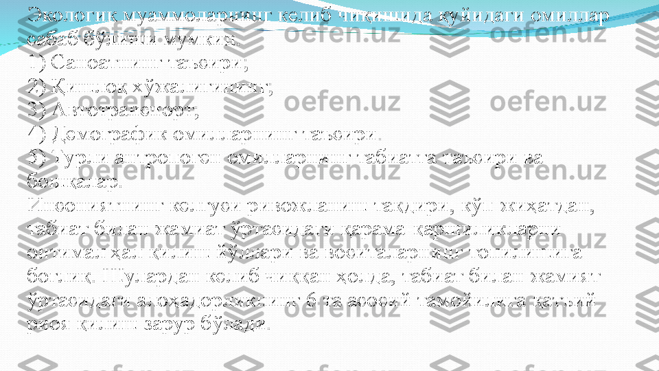 Экологик муаммоларнинг келиб чиқишида қуйидаги омиллар 
сабаб бўлиши мумкин. 
1)   Саноатнинг таъсири; 
2)   Қишлоқ хўжалигининг; 
3)   Автотранспорт; 
4)   Демографик омилларнинг таъсири. 
5)   Турли антропоген омилларнинг табиатга таъсири ва 
бошқалар.
Инсониятнинг келгуси ривожланиш тақдири, кўп жиҳатдан, 
табиат билан жамиат ўртасидаги қарама-қаршиликларни 
оптимал ҳал қилиш йўллари ва воситаларнинг топилишига 
боғлиқ. Шулардан келиб чиққан ҳолда, табиат билан жамият 
ўртасидаги алоҳадорликнинг 6 та асосий тамойилига қатъий 
риоя қилиш зарур бўлади. 