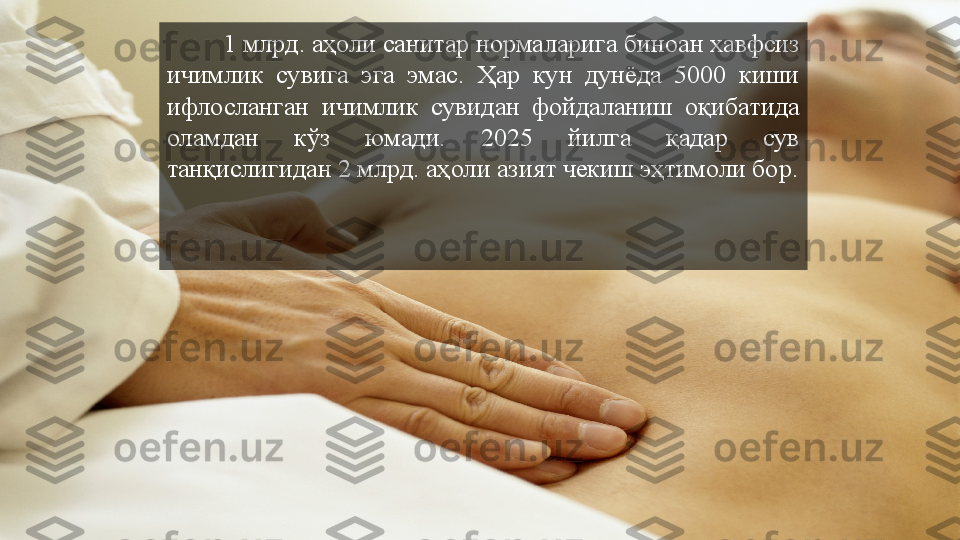 1 млрд. аҳоли санитар нормаларига биноан хавфсиз 
ичимлик  сувига  эга  эмас.  Ҳар  кун  дунёда  5000  киши 
ифлосланган  ичимлик  сувидан  фойдаланиш  оқибатида 
оламдан  кўз  юмади.  2025  йилга  қадар  сув 
танқислигидан 2 млрд. аҳоли азият чекиш эҳтимоли бор.  