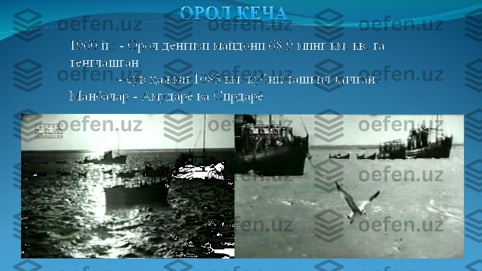 1960 й.: - Орол денгизи майдони 68,9 минг км. кв. га 
тенглашган.                                
               - сув ҳажми 1083 км. кубни ташкил қилган. 
Манбалар  -  Амударё ва Сирдарё 