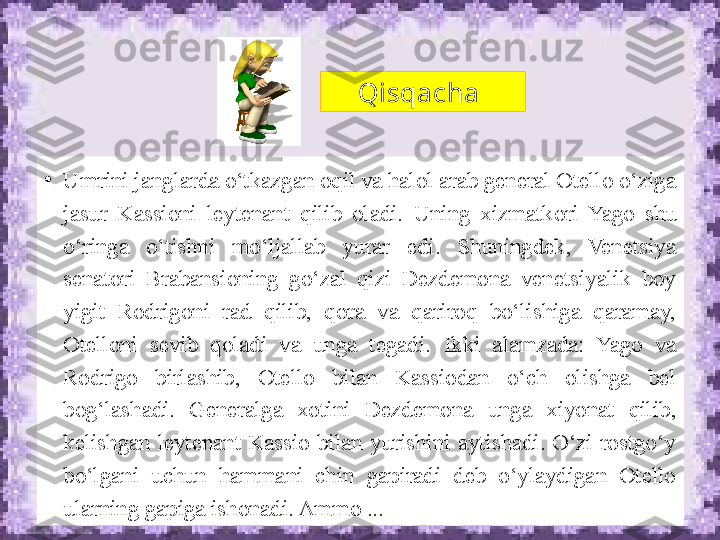 Qisqacha 
•
Umrini janglarda o‘tkazgan oqil va halol arab general Otello o‘ziga 
jasur  Kassioni  leytenant  qilib  oladi.  Uning  xizmatkori  Yago  shu 
o‘ringa  o‘tishni  mo‘ljallab  yurar  edi.  Shuningdek,  Venetsiya 
senatori  Brabansioning  go‘zal  qizi  Dezdemona  venetsiyalik  boy 
yigit  Rodrigoni  rad  qilib,  qora  va  qariroq  bo‘lishiga  qaramay, 
Otelloni  sevib  qoladi  va  unga  tegadi.  Ikki  alamzada:  Yago  va 
Rodrigo  birlashib,  Otello  bilan  Kassiodan  o‘ch  olishga  bel 
bog‘lashadi.  Generalga  xo tini  Dezdemona  unga  xiyonat  qilib, 
kelishgan  leytenant  Kassio  bilan  yurishini  aytishadi.  O‘zi  rostgo‘y 
bo‘lgani  uchun  hammani  chin  gapiradi  deb  o‘ylaydigan  Otello 
ularning gapiga ishonadi. Ammo ... 