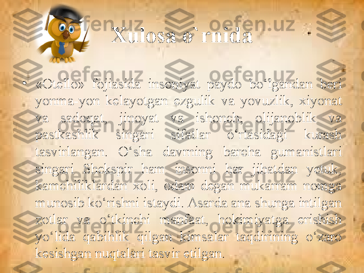 Xulosa o`rnida
•
«Otello»  fojiasida  insoniyat  paydo  bo‘lgandan  beri 
yonma-yon  kelayotgan  ezgulik  va  yovuzlik,  xiyonat 
va  sadoqat,  jinoyat  va  ishonch,  olijanoblik  va 
pastkashlik  singari  sifatlar  o‘rtasidagi  kurash 
tasvirlangan.  O‘sha  davrning  barcha  gumanistlari 
singari  Shekspir  ham  insonni  har  jihatdan  yetuk, 
kamchiliklardan  xoli,  odam  degan  mukarram  nomga 
munosib ko‘rishni istaydi. Asarda ana shunga intilgan 
zotlar  va  o‘tkinchi  manfaat,  hokimiyatga  erishish 
yo‘lida  qabihlik  qilgan  kimsalar  taqdirining  o‘zaro 
kesishgan nuqtalari tasvir etilgan. 