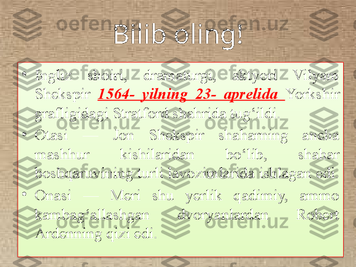 Bilib oling!
•
Ingliz  shoiri,  dramaturgi,  aktyori  Vilyam 
Shekspir  1564-  yilning  23-  aprelida  Yorkshir 
grafligidagi Stratford shahrida tug‘ildi. 
•
Otasi  —  Jon  Shekspir  shaharning  ancha 
mashhur  kishilaridan  bo‘lib,  shahar 
boshqaruvining turli lavozimlarida ishlagan edi. 
•
Onasi  —  Meri  shu  yerlik  qadimiy,  ammo 
kambag‘allashgan  dvoryanlardan  Robert 
Ardenning qizi edi.  