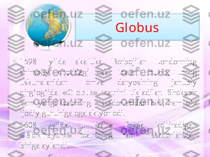 Globus
•
1598-  yilda  aka-uka  Berbejilar  Londonning 
shimoliy  chetidagi  eski  teatrni  buzib,  uning 
uskunalaridan  Temza  daryosining  janubiy 
qirg‘og‘ida  «Globus»  teatrini  tikladilar.  Shekspir 
ham  yangi  teatrning  hissadorlaridan  biri,  ham  o‘z 
ijodiy guruhiga ega aktyor edi. 
•
1608-  yilda  u  katta  foyda  keltiradigan 
«Blekfrayerz»  teatrining  ham  hissadorlaridan 
biriga aylandi.  