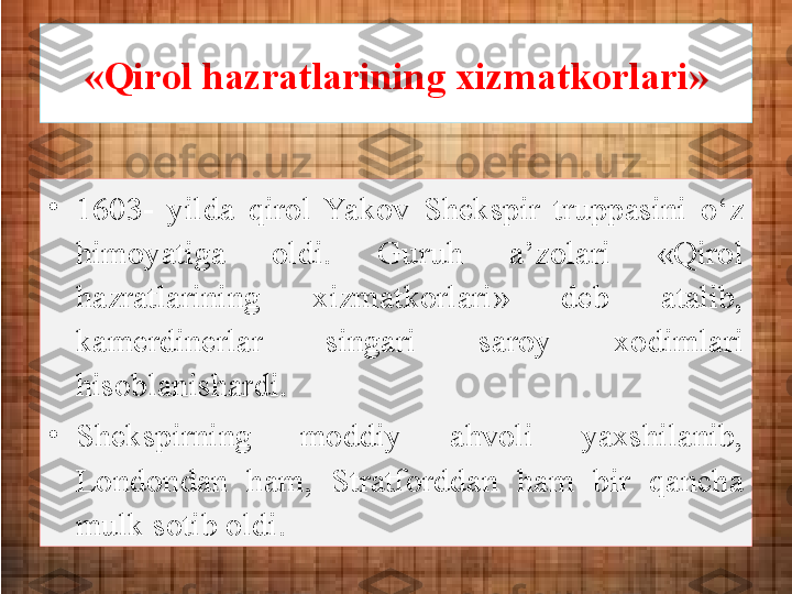 «Qirol hazratlarining xizmatkorlari»
•
1603-  yil da  qirol  Yakov  Shekspir  truppasini  o‘z 
himoyatiga  oldi.  Guruh  a’zolari  «Qirol 
hazratlarining  xizmatkorlari»  deb  atalib, 
kamerdinerlar  singari  saroy  xodimlari 
hisoblanishardi. 
•
Shekspirning  moddiy  ahvoli  yaxshilanib, 
Londondan  ham,  Stratforddan  ham  bir  qancha 
mulk sotib oldi.  