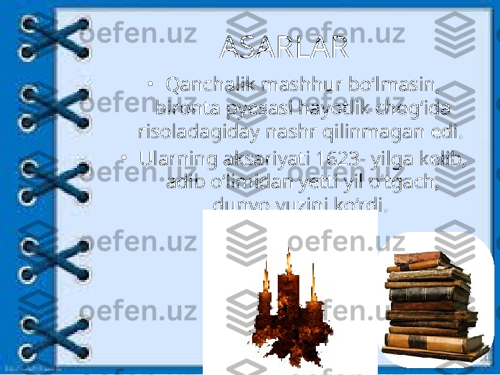 ASARLAR
•
Qanchalik mashhur bo‘lmasin, 
bironta pyesasi hayotlik chog‘ida 
risoladagiday nashr qilinmagan edi. 
•
Ularning aksariyati 1623- yilga kelib, 
adib o‘limidan yetti yil o‘tgach, 
dunyo yuzini ko‘rdi.  