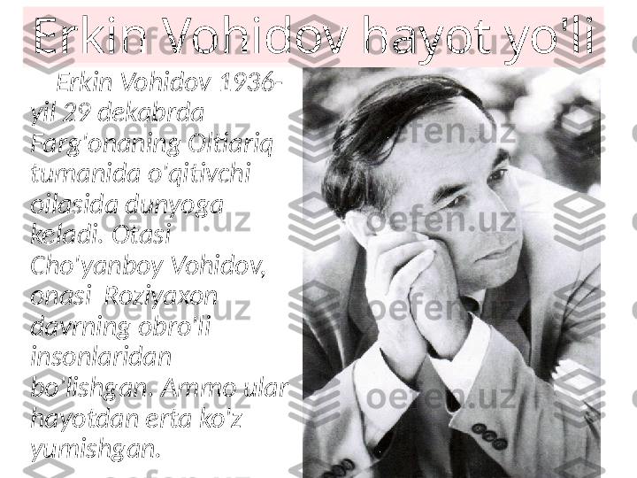 Erkin Vohidov hayot yo'li
     Erkin Vohidov 1936-
yil 29 dekabrda 
Farg'onaning Oltiariq 
tumanida o'qitivchi 
oilasida dunyoga 
keladi. Otasi 
Cho'yanboy Vohidov, 
onasi  Roziyaxon 
davrning obro'li 
insonlaridan 
bo'lishgan. Ammo ular 
hayotdan erta ko'z 
yumishgan.     