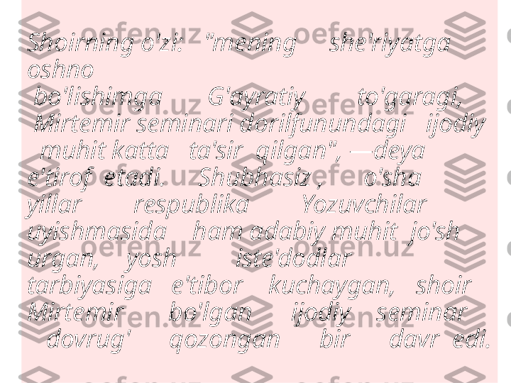 Shoirning o'zi:   "mening     she'riyatga 
oshno
 bo'lishimga       G'ayratiy        to'garagi,     
 Mirtemir seminari dorilfunundagi   ijodiy  
  muhit katta   ta'sir  qilgan", —deya 
e'tirof  etadi.     Shubhasiz ,      o'sha       
yillar        respublika        Yozuvchilar    
uyishmasida    ham adabiy muhit  jo'sh  
urgan,    yosh         iste'dodlar         
tarbiyasiga   e'tibor    kuchaygan,   shoir  
Mirtemir       bo'lgan      ijodiy    seminar    
   dovrug'      qozongan      bir      davr  edi.
     