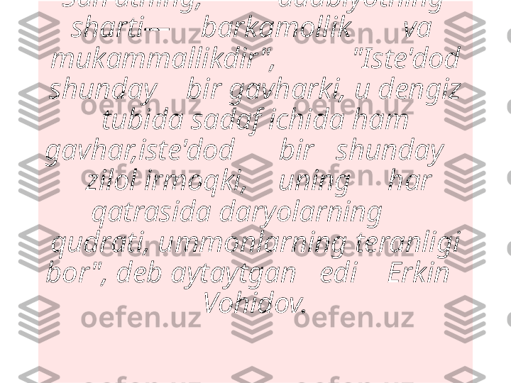 "San'atning,          adabiyotning   
sharti—    barkamollik       va  
mukammallikdir",          "Iste'dod 
shunday    bir gavharki, u dengiz 
tubida sadaf ichida ham 
gavhar,iste'dod      bir   shunday    
  zilol irmoqki,    uning     har  
qatrasida daryolarning      
qudrati, ummonlarning teranligi 
bor", deb aytaytgan   edi    Erkin   
Vohidov.
  