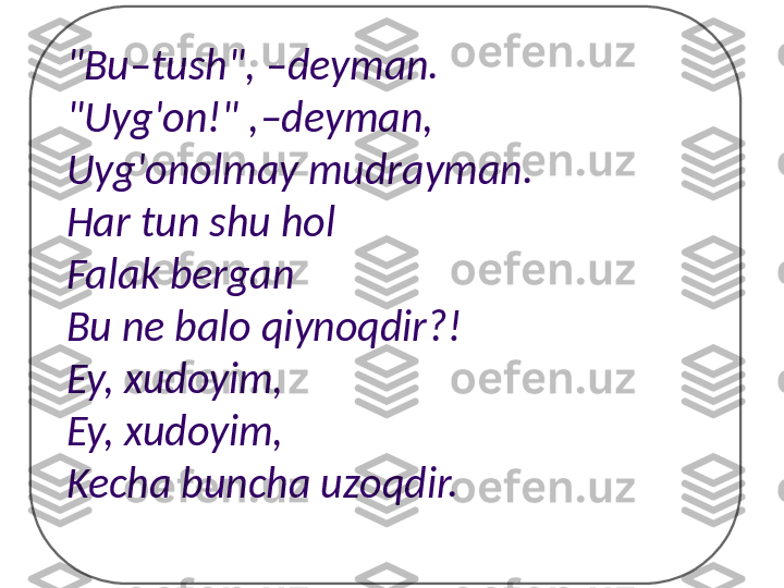 "Bu–tush",  – deyman.
"Uyg'on!" , – deyman,
Uyg'onolmay mudrayman.
Har tun shu hol
Falak bergan
Bu ne balo qiynoqdir?!
Ey, xudoyim,
Ey, xudoyim,
Kecha buncha uzoqdir. 