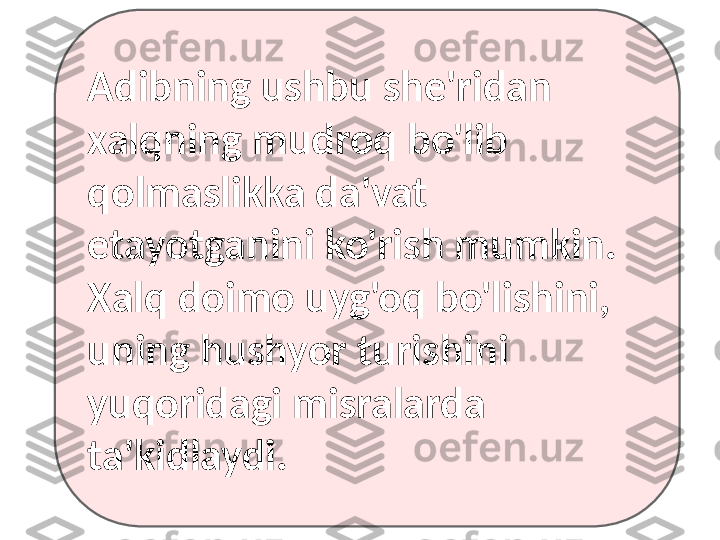 Adibning ushbu she'ridan
xalqning mudroq bo'lib 
qolmaslikka da'vat 
etayotganini ko'rish mumkin.
Xalq doimo uyg'oq bo'lishini, 
uning hushyor turishini 
yuqoridagi misralarda 
ta'kidlaydi. 