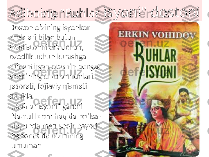 Adibning "Ruhlar  isyoni" dostoni
Doston oʻzining isyonkor 
sheʼrlari bilan butun 
Hindistonni erk uchun, 
ozodlik uchun kurashga 
ruhlantirgan otashin bengal 
shoirining orzu-armonlari, 
jasorati, fojiaviy qismati 
haqida.
„ Ruhlar isyoni“ garchi 
Nazrul Islom haqida boʻlsa-
da, unda men shoir hayoti 
bahonasida oʻzimning 
umuman 