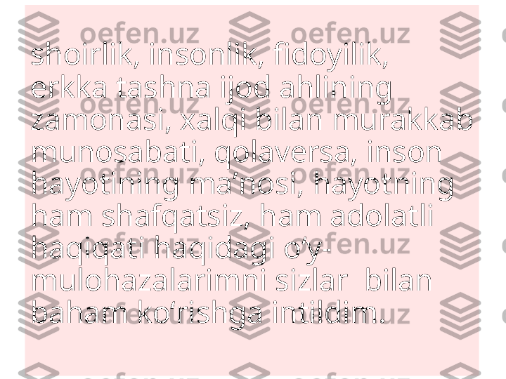 shoirlik, insonlik, fidoyilik, 
erkka tashna ijod ahlining 
zamonasi, xalqi bilan murakkab 
munosabati, qolaversa, inson 
hayotining maʼnosi, hayotning 
ham shafqatsiz, ham adolatli
haqiqati haqidagi oʻy-
mulohazalarimni sizlar  bilan 
baham koʻrishga intildim.
  