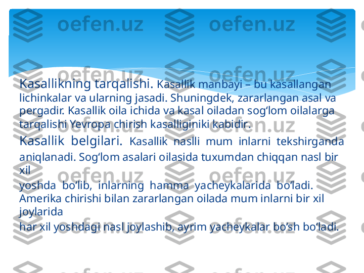 Kasallikning tarqalishi.  Kasallik manbayi – bu kasallangan 
lichinkalar va ularning jasadi. Shuningdek, zararlangan asal va 
pergadir. Kasallik oila ichida va kasal oiladan sog‘lom oilalarga 
tarqalishi Yevropa chirish kasalliginiki kabidir .
Kasallik  belgilari.   Kasallik  naslli  mum  inlarni  tekshirganda 
aniqlanadi. Sog‘lom asalari oilasida tuxumdan chiqqan nasl bir 
xil 
yoshda  bo‘lib,  inlarning  hamma  yacheykalarida  bo‘ladi.  
Amerika chirishi bilan zararlangan oilada mum inlarni bir xil 
joylarida 
har xil yoshdagi nasl joylashib, ayrim yacheykalar bo‘sh bo‘ladi.   