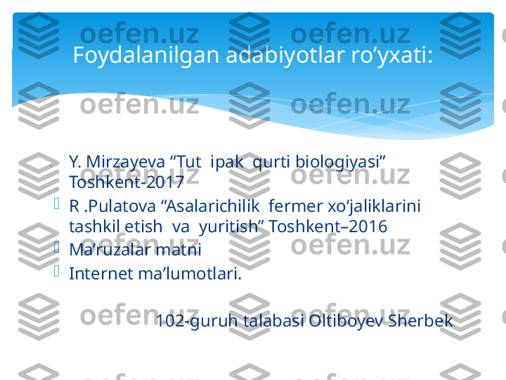 Foydalanilgan adabiyotlar ro’yxati:

Y. Mirzayeva “Tut  ipak  qurti biologiyasi”           
Toshkent-2017 

R .Pulatova “Asalarichilik  fermer xo‘jaliklarini  
tashkil etish  va  yuritish” Toshkent–2016

Ma’ruzalar matni

Internet ma’lumotlari.
              
102-guruh talabasi Oltiboyev Sherbek   