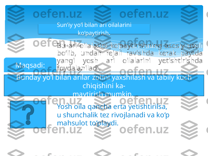 Sun’iy yo‘l bilan ari oilalarini 
ko‘paytirish .
Bu  ari  oilalarini  ko‘paytirishning  asosiy  usuli 
bo‘lib,  undan  rejali  ravishda  kerak  paytda 
yangi  yosh  ari  oilalarini  yetishtirishda 
foydalaniladi.Maqsadi:
Bunday yo‘l bilan arilar zotini yaxshilash va tabiiy kuch 
chiqishini ka-
maytirish mumkin. 
Yosh oila qancha erta yetishtirilsa, 
u shunchalik tez rivojlanadi va ko‘p 
mahsulot to‘playdi.     