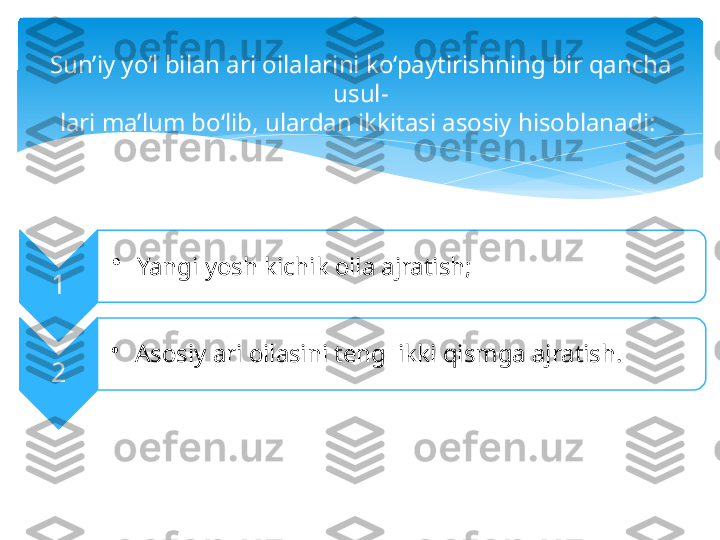 Sun’iy yo‘l bilan ari oilalarini ko‘paytirishning bir qancha 
usul-
lari ma’lum bo‘lib, ulardan ikkitasi asosiy hisoblanadi: 
1 •
  Yangi yosh kichik oila ajratish; 
2 •
  Asosiy ari oilasini teng  ikki qismga ajratish.      