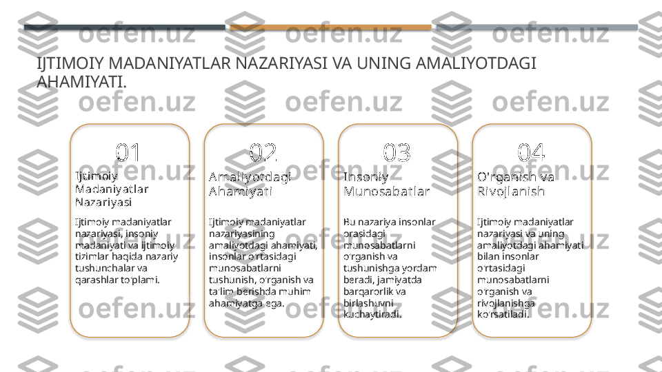 IJTIMOIY MADANIYATLAR NAZARIYASI VA UNING AMALIYOTDAGI 
AHAMIYATI.
01
Ijt imoiy  
Madaniy at lar 
Nazariy asi
Ijtimoiy madaniyatlar 
nazariyasi, insoniy 
madaniyati va ijtimoiy 
tizimlar haqida nazariy 
tushunchalar va 
qarashlar to'plami. 02
Amaliy ot dagi 
Ahamiy at i
Ijtimoiy madaniyatlar 
nazariyasining 
amaliyotdagi ahamiyati, 
insonlar o'rtasidagi 
munosabatlarni 
tushunish, o'rganish va 
ta'lim berishda muhim 
ahamiyatga ega. 03
Insoniy  
Munosabat lar
Bu nazariya insonlar 
orasidagi 
munosabatlarni 
o'rganish va 
tushunishga yordam 
beradi, jamiyatda 
barqarorlik va 
birlashuvni 
kuchaytiradi. 04
O'rganish v a 
Riv oj lanish
Ijtimoiy madaniyatlar 
nazariyasi va uning 
amaliyotdagi ahamiyati 
bilan insonlar 
o'rtasidagi 
munosabatlarni 
o'rganish va 
rivojlanishga 
ko'rsatiladi.        