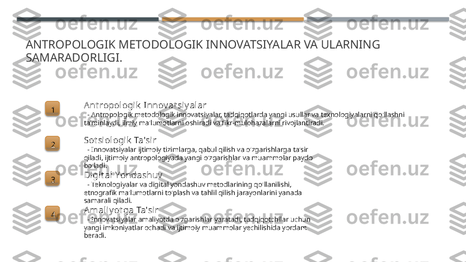 ANTROPOLOGIK METODOLOGIK INNOVATSIYALAR VA ULARNING 
SAMARADORLIGI.
1 A nt ropologi k  Innov at si y alar
   - Antropologik metodologik innovatsiyalar, tadqiqotlarda yangi usullar va texnologiyalarni qo'llashni 
ta'minlaydi, ilmiy ma'lumotlarni oshiradi va fikr-mulohazalarni rivojlantiradi.
2 Sot siologik  Ta'sir
   - Innovatsiyalar ijtimoiy tizimlarga, qabul qilish va o'zgarishlarga ta'sir 
qiladi, ijtimoiy antropologiyada yangi o'zgarishlar va muammolar paydo 
bo'ladi.
3 Digi t al Yondashuv
   - Teknologiyalar va digital yondashuv metodlarining qo'llanilishi, 
etnografik ma'lumotlarni to'plash va tahlil qilish jarayonlarini yanada 
samarali qiladi.
4 A mal iy ot ga Ta'sir
   - Innovatsiyalar amaliyotda o'zgarishlar yaratadi, tadqiqotchilar uchun 
yangi imkoniyatlar ochadi va ijtimoiy muammolar yechilishida yordam 
beradi.        