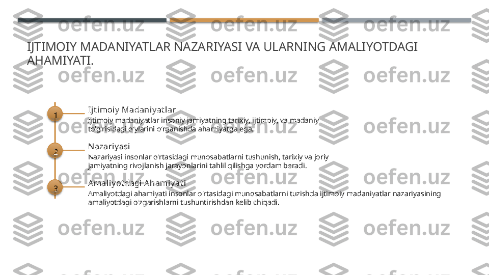 IJTIMOIY MADANIYATLAR NAZARIYASI VA ULARNING AMALIYOTDAGI 
AHAMIYATI.
1 Ij t imoiy  Madani y at l ar
Ijtimoiy madaniyatlar insoniy jamiyatning tarixiy, ijtimoiy, va madaniy 
to'g'risidagi o'ylarini o'rganishda ahamiyatga ega.
2 Nazariy asi
Nazariyasi insonlar o'rtasidagi munosabatlarni tushunish, tarixiy va joriy 
jamiyatning rivojlanish jarayonlarini tahlil qilishga yordam beradi.
3 Amaliy ot dagi Ahamiy at i
Amaliyotdagi ahamiyati insonlar o'rtasidagi munosabatlarni tuzishda ijtimoiy madaniyatlar nazariyasining 
amaliyotdagi o'zgarishlarni tushuntirishdan kelib chiqadi.       