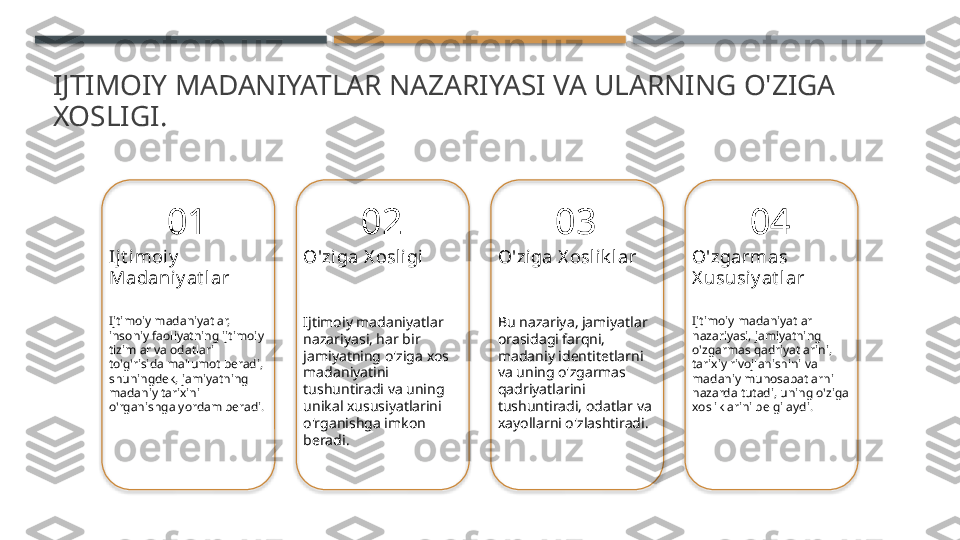 IJTIMOIY MADANIYATLAR NAZARIYASI VA ULARNING O'ZIGA 
XOSLIGI.
01
Ijt i moiy  
Madaniy at lar
Ijtimoiy madaniyatlar, 
insoniy faoliyatning ijtimoiy 
tizimlar va odatlari 
to'g'risida ma'lumot beradi, 
shuningdek, jamiyatning 
madaniy tarixini 
o'rganishga yordam beradi. 02
O'ziga X osligi
Ijtimoiy madaniyatlar 
nazariyasi, har bir 
jamiyatning o'ziga xos 
madaniyatini 
tushuntiradi va uning 
unikal xususiyatlarini 
o'rganishga imkon 
beradi. 03
O'ziga X oslik lar
Bu nazariya, jamiyatlar 
orasidagi farqni, 
madaniy identitetlarni 
va uning o'zgarmas 
qadriyatlarini 
tushuntiradi, odatlar va 
xayollarni o'zlashtiradi. 04
O'zgarmas 
X ususiy at lar
Ijtimoiy madaniyatlar 
nazariyasi, jamiyatning 
o'zgarmas qadriyatlarini, 
tarixiy rivojlanishini va 
madaniy munosabatlarni 
nazarda tutadi, uning o'ziga 
xosliklarini belgilaydi.        