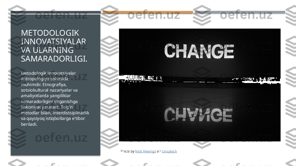 METODOLOGIK 
INNOVATSIYALAR 
VA ULARNING 
SAMARADORLIGI.
Metodologik innovatsiyalar, 
antropologiya sohasida 
muhimdir. Etnografiya, 
sotsiokultural nazariyalar va 
amaliyotlarda yangiliklar 
samaradorligini o'rganishga 
imkoniyat yaratadi. To'g'ri 
metodlar bilan, interdistsiplinarlik 
va qaysiyoq istiqbollarga e'tibor 
beriladi.
Photo by  Nick Fewings  on  Unsplash     