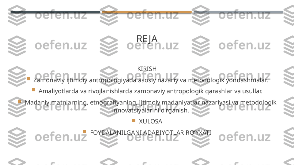 RE JA
KIRISH

Zamonaviy ijtimoiy antropologiyada asosiy nazariy va metodologik yondashmalar.

Amaliyotlarda va rivojlanishlarda zamonaviy antropologik qarashlar va usullar.

Madaniy matnlarning, etnografiyaning, ijtimoiy madaniyatlar nazariyasi va metodologik 
innovatsiyalarini o'rganish.

XULOSA

FOYDALANILGANI ADABIYOTLAR RO‘YXATI    