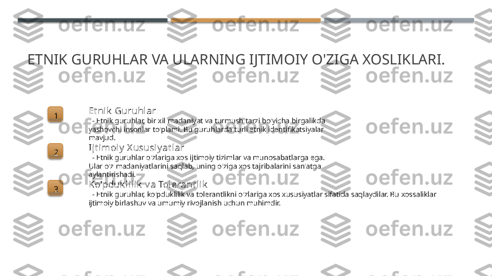 ETNIK GURUHLAR VA ULARNING IJTIMOIY O'ZIGA XOSLIKLARI.
1 Et ni k  Guruhlar
   - Etnik guruhlar, bir xil madaniyat va turmush tarzi bo'yicha birgalikda 
yashovchi insonlar to'plami. Bu guruhlarda turli etnik identifikatsiyalar 
mavjud.
2 Ijt imoiy  X ususi y at lar
   - Etnik guruhlar o'zlariga xos ijtimoiy tizimlar va munosabatlarga ega. 
Ular o'z madaniyatlarini saqlab, uning o'ziga xos tajribalarini san'atga 
aylantirishadi.
3 Ko'pduk l ilik  v a Tol erant l ik
   - Etnik guruhlar, ko'pduklilik va tolerantlikni o'zlariga xos xususiyatlar sifatida saqlaydilar. Bu xossaliklar 
ijtimoiy birlashuv va umumiy rivojlanish uchun muhimdir.       