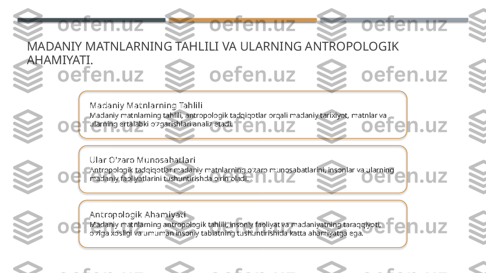 MADANIY MATNLARNING TAHLILI VA ULARNING ANTROPOLOGIK 
AHAMIYATI.
Madaniy  Mat nl arning Tahlil i
Madaniy matnlarning tahlili, antropologik tadqiqotlar orqali madaniy tarixiyot, matnlar va 
ularning ertalabki o'zgarishlari analiz etadi.
Ular O'zaro Munosabat lari
Antropologik tadqiqotlar madaniy matnlarning o'zaro munosabatlarini, insonlar va ularning 
madaniy faoliyatlarini tushuntirishda o'rin oladi.
Ant ropologik  A hamiy at i
Madaniy matnlarning antropologik tahlili, insoniy faoliyat va madaniyatning taraqqiyoti, 
o'ziga xosligi va umuman insoniy tabiatning tushuntirishida katta ahamiyatga ega.       