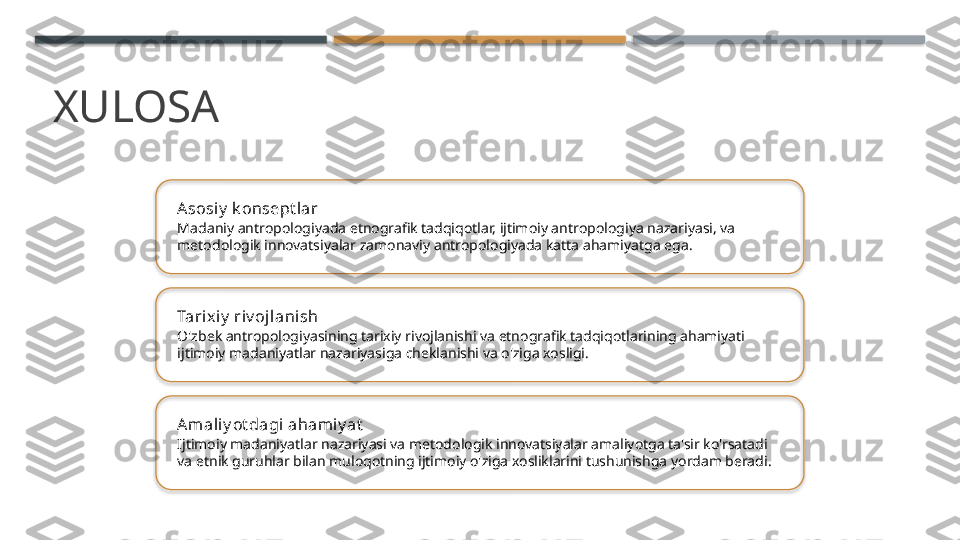 XULOSA
Asosiy  k onsept lar
Madaniy antropologiyada etnografik tadqiqotlar, ijtimoiy antropologiya nazariyasi, va 
metodologik innovatsiyalar zamonaviy antropologiyada katta ahamiyatga ega.
Tarix iy  riv ojlanish
O'zbek antropologiyasining tarixiy rivojlanishi va etnografik tadqiqotlarining ahamiyati 
ijtimoiy madaniyatlar nazariyasiga cheklanishi va o'ziga xosligi.
Amali y ot dagi ahami y at
Ijtimoiy madaniyatlar nazariyasi va metodologik innovatsiyalar amaliyotga ta'sir ko'rsatadi 
va etnik guruhlar bilan muloqotning ijtimoiy o'ziga xosliklarini tushunishga yordam beradi.       