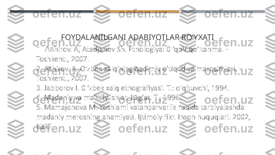 FOYDALANILGANI ADABIYOTLAR RO‘YXATI
1. As hirov. A, Atadjanov Sh. Etnologiya: 0 ‘quV qo‘ltanma. -  
Toshkent., 2007.
2. Ashirov. A. O'zbek xalqining qadimiy e’tiqod va marosimlari. -  
Toshkent., 2007.
3. Jabborov I. 0 ‘zbek xalq etnografiyasi. Т.: o'qituvchi, 1994.
4. Madaniy va ma’rifly ishlar. Lug‘at. Т., 1996.
5. Mamajonova M. Yoshlami vatanparvarlik ruhida tarbiyalashda
madaniy merosning ahamiyati. Ijtimoiy fikr. Inson huquqlari. 2002, 
№1.    