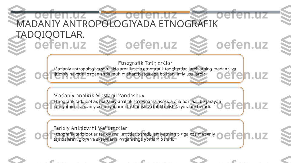 MADANIY ANTROPOLOGIYADA ETNOGRAFIK 
TADQIQOTLAR.
Et nografi k  Tadqiqot lar
Madaniy antropologiya sohasida amaliyotda etnografik tadqiqotlar, jamiyatning madaniy va 
ijtimoiy hayotini o'rganishda muhim ahamiyatga ega bo'lgan ilmiy usullardir.
Madaniy -anal it i k  Must aqil Yondashuv
Etnografik tadqiqotlar, madaniy-analitik so'rovnoma asosida olib boriladi, bu jarayon 
jamiyatning madaniy xususiyatlarini tushunish va tahlil qilishda yordam beradi.
Tarix iy  Aniqlov chi Ma'lumot lar
Etnografik tadqiqotlar tarixiy ma'lumotlar beradi, jamiyatning o'ziga xos madaniy 
tajribalarini, g'oya va aksiyalarini o'rganishga yordam beradi.       