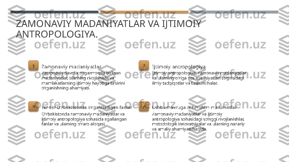 ZAMONAVIY MADANIYATLAR VA IJTIMOIY 
ANTROPOLOGIYA.
1
Zamonav i y  madaniy at lar
Zamonaviy davrda o‘zgarmoqda bo‘lgan 
madaniyatlar, ularning rivojlanishi va 
mamlakatlarning ijtimoiy hayotiga ta'sirini 
o‘rganishning ahamiyati. 2
Ijt imoiy  ant ropologiy a
Ijtimoiy antropologiya, zamonaviy madaniyatlar 
va ularning o‘ziga xos xususiyatlari to‘g‘risidagi 
ilmiy tadqiqotlar va tushunchalar.
3
Tez-t ez O‘zbek ist onda  o‘rganila di gan fanlar
O‘zbekistonda zamonaviy madaniyatlar va 
ijtimoiy antropologiya sohasida egallangan 
fanlar va ularning o‘zaro aloqasi. 4
Ushbu m av zuga oi d muhim ma'lumot lar
Zamonaviy madaniyatlar va ijtimoiy 
antropologiya sohasidagi so‘nggi rivojlanishlar, 
metodologik innovatsiyalar va ularning nazariy 
va amaliy ahamiyati haqida.        