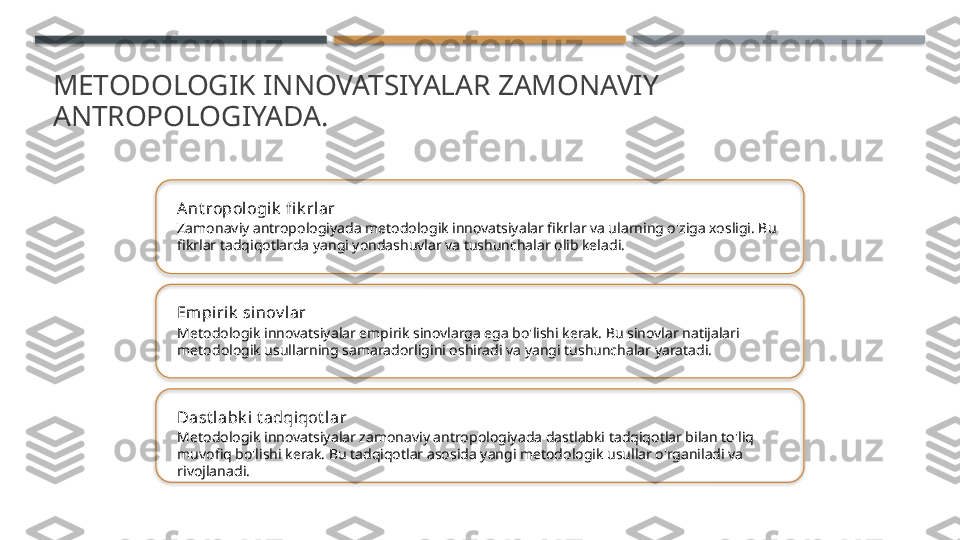 METODOLOGIK INNOVATSIYALAR ZAMONAVIY 
ANTROPOLOGIYADA.
Ant ropologik  fi k rlar
Zamonaviy antropologiyada metodologik innovatsiyalar fikrlar va ularning o'ziga xosligi. Bu 
fikrlar tadqiqotlarda yangi yondashuvlar va tushunchalar olib keladi.
Em pi rik  si nov l ar
Metodologik innovatsiyalar empirik sinovlarga ega bo'lishi kerak. Bu sinovlar natijalari 
metodologik usullarning samaradorligini oshiradi va yangi tushunchalar yaratadi.
Dast labk i  t adqiqot lar
Metodologik innovatsiyalar zamonaviy antropologiyada dastlabki tadqiqotlar bilan to'liq 
muvofiq bo'lishi kerak. Bu tadqiqotlar asosida yangi metodologik usullar o'rganiladi va 
rivojlanadi.       