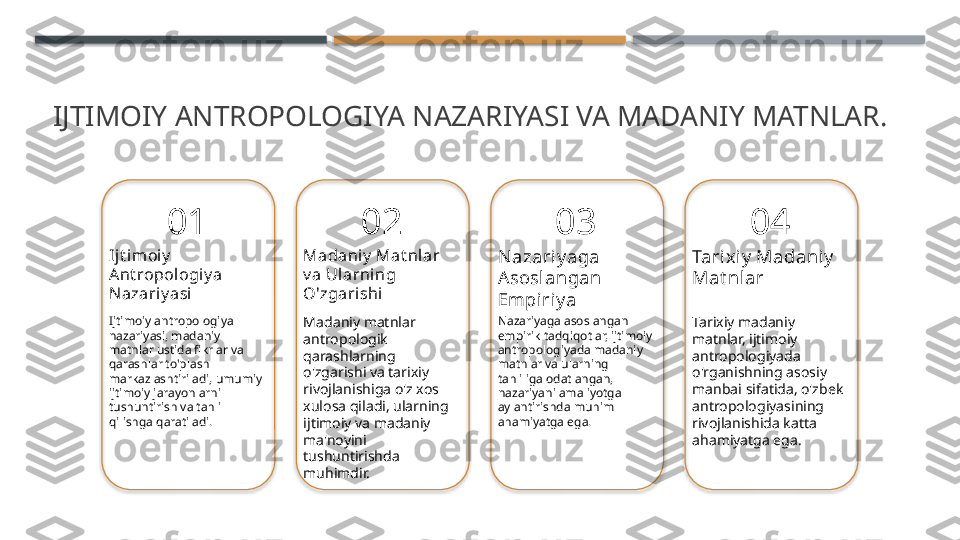 IJTIMOIY ANTROPOLOGIYA NAZARIYASI VA MADANIY MATNLAR.
01
Ijt imoiy  
Ant ropologiy a 
Nazariy asi
Ijtimoiy antropologiya 
nazariyasi, madaniy 
matnlar ustida fikrlar va 
qarashlar to'plash 
markazlashtiriladi, umumiy 
ijtimoiy jarayonlarni 
tushuntirish va tahlil 
qilishga qaratiladi. 02
Madaniy  Mat nl ar 
v a Ularning 
O'zgarishi
Madaniy matnlar 
antropologik 
qarashlarning 
o'zgarishi va tarixiy 
rivojlanishiga o'z xos 
xulosa qiladi, ularning 
ijtimoiy va madaniy 
ma'noyini 
tushuntirishda 
muhimdir. 03
Nazariy aga 
Asoslangan 
Empiriy a
Nazariyaga asoslangan 
empirik tadqiqotlar, ijtimoiy 
antropologiyada madaniy 
matnlar va ularning 
tahliliga odatlangan, 
nazariyani amaliyotga 
aylantirishda muhim 
ahamiyatga ega. 04
Tarixiy  Madaniy  
Mat nlar
Tarixiy madaniy 
matnlar, ijtimoiy 
antropologiyada 
o'rganishning asosiy 
manbai sifatida, o'zbek 
antropologiyasining 
rivojlanishida katta 
ahamiyatga ega.        