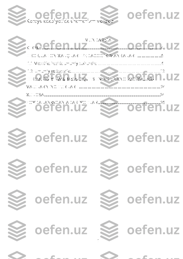 Koreys adabiyotida shamanizm va teatr
 
MUNDARIJA
KIRISH...............................................................................................................4
 I BOB. JAHON XALQLARI PEDAGOGIK MANBALARI ……………..6
  1.1  Metodika haqida umumiy tushuncha  …………...….…………….……......6
 1.2  Umumiy padagogika……..…………………..…………………….……..12
 II BOB. OLIY TA‘LIMDA O‘QITISHNING TEXNOLOGIYALARI 
VA ULARNING TURLARI …………………………………………………24
XULOSA............................................................................................................24
FOYDALANILGAN ADABIYOTLAR..........................................................26
1 