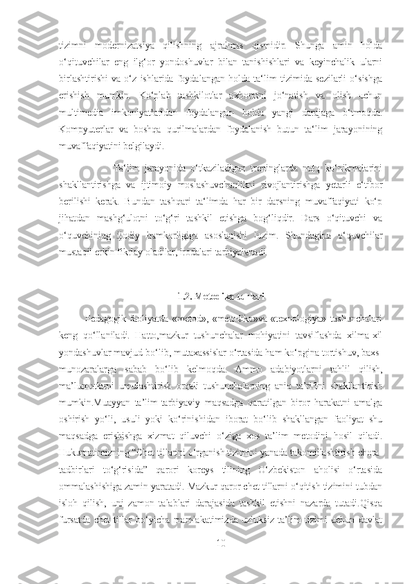 tizimni   modernizatsiya   qilishning   ajralmas   qismidir.   Shunga   amin   holda
o‘qituvchilar   eng   ilg‘or   yondoshuvlar   bilan   tanishishlari   va   keyinchalik   ularni
birlashtirishi   va   o‘z   ishlarida   foydalangan   holda   ta‘lim   tizimida   sezilarli   o‘sishga
erishish   mumkin.   Ko‘plab   tashkilotlar   axborotni   jo‘natish   va   olish   uchun
multimedia   imkoniyatlaridan   foydalangan   holda   yangi   darajaga   o‘tmoqda.
Kompyuterlar   va   boshqa   qurilmalardan   foydalanish   butun   ta‘lim   jarayonining
muvaffaqiyatini belgilaydi.
                      Ta‘lim   jarayonida   o‘tkaziladigan   treninglarda   nutq   ko‘nikmalarini
shakllantirishga   va   ijtimoiy   moslashuvchanlikni   rivojlantirishga   yetarli   e‘tibor
berilishi   kerak.   Bundan   tashqari   ta‘limda   har   bir   darsning   muvaffaqiyati   ko‘p
jihatdan   mashg‘ulotni   to‘g‘ri   tashkil   etishga   bog‘liqdir.   Dars   o‘qituvchi   va
o‘quvchining   ijodiy   hamkorligiga   asoslanishi   lozim.   Shundagina   o‘quvchilar
mustaqil erkin fikrlay oladilar, irodalari tarbiyalanadi.
1.2.  Metodika turlari
              Pedagogik   faoliyatda   «metod»,   «metodika»va   «texnologiya»   tushunchalari
keng   qo‘llaniladi.   Hatto,mazkur   tushunchalar   mohiyatini   tavsiflashda   xilma-xil
yondashuvlar mavjud bo‘lib, mutaxassislar o‘rtasida ham ko‘pgina tortishuv, baxs-
munozaralarga   sabab   bo‘lib   kelmoqda.   Ammo   adabiyotlarni   tahlil   qilish,
ma’lumotlarni   umulashtirish   orqali   tushunchalarning   aniq   ta’rifini   shakllantirish
mumkin.Muayyan   ta’lim-tarbiyaviy   maqsadga   qaratilgan   biror   harakatni   amalga
oshirish   yo‘li,   usuli   yoki   ko‘rinishidan   iborat   bo‘lib   shakllangan   faoliyat   shu
maqsadga   erishishga   xizmat   qiluvchi   o‘ziga   xos   ta’lim   metodini   hosil   qiladi.
Hukumatimizning “Chet tillarini o‘rganish tizimini yanada takomillashtirish chora-
tadbirlari   to‘g‘risida”   qarori   koreys   tilining   O‘zbekiston   aholisi   o‘rtasida
ommalashishiga zamin yaratadi. Mazkur qaror chet tillarni o‘qitish tizimini tubdan
isloh   qilish,   uni   zamon   talablari   darajasida   tashkil   etishni   nazarda   tutadi.Qisqa
fursatda   chet   tillar   bo‘yicha   mamlakatimizda   uzluksiz   ta’lim   tizimi   uchun   davlat
10 