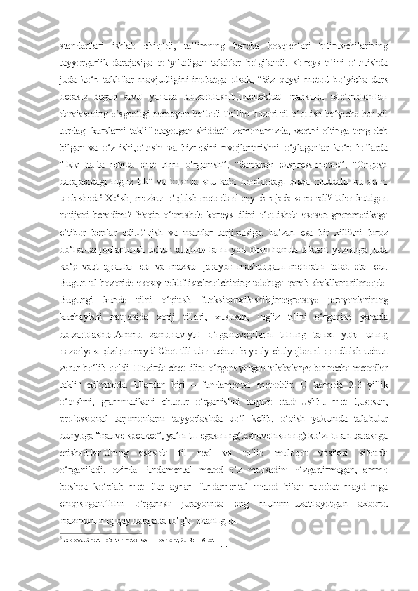 standartlari   ishlab   chiqildi,   ta’limning   barcha   bosqichlari   bitiruvchilarining
tayyorgarlik   darajasiga   qo‘yiladigan   talablar   belgilandi.   Koreys   tilini   o‘qitishda
juda   ko‘p   takliflar   mavjudligini   inobatga   olsak,   “Siz   qaysi   metod   bo‘yicha   dars
berasiz   degan   savol   yanada   dolzarblashib,intellektual   mahsulot   iste’molchilari
darajasining o‘sganligi namoyon bo‘ladi.Ta’lim bozori til o‘qitish bo‘yicha har xil
turdagi   kurslarni   taklif   etayotgan   shiddatli   zamonamizda,   vaqtni   oltinga   teng   deb
bilgan   va   o‘z   ishi,o‘qishi   va   biznesini   rivojlantirishni   o‘ylaganlar   ko‘p   hollarda
“Ikki   hafta   ichida   chet   tilini   o‘rganish”,   “Samarali   ekspress-metod”,   “Ongosti
darajasidagi   ingliz   tili”   va   boshqa   shu   kabi   nomlardagi   qisqa   muddatli   kurslarni
tanlashadi 6
.Xo‘sh, mazkur o‘qitish metodlari qay darajada samarali? Ular kutilgan
natijani   beradimi?   Yaqin   o‘tmishda   koreys   tilini   o‘qitishda   asosan   grammatikaga
e’tibor   berilar   edi.O‘qish   va   matnlar   tarjimasiga,   ba’zan   esa   bir   xillikni   biroz
bo‘lsa-da  jonlantirish   uchun  «topik»   larni   yod  olish   hamda   diktant   yozishga   juda
ko‘p   vaqt   ajratilar   edi   va   mazkur   jarayon   mashaqqatli   mehnatni   talab   etar   edi.
Bugun til bozorida asosiy taklif iste’molchining talabiga qarab shakllantirilmoqda.
Bugungi   kunda   tilni   o‘qitish   funksionnallashib,integratsiya   jarayonlarining
kuchayishi   natijasida   xorij   tillari,   xususan,   ingliz   tilini   o‘rganish   yanada
dolzarblashdi.Ammo   zamonaviytil   o‘rganuvchilarni   tilning   tarixi   yoki   uning
nazariyasi qiziqtirmaydi.Chet tili ular uchun hayotiy ehtiyojlarini qondirish uchun
zarur bo‘lib qoldi. Hozirda chet tilini o‘rganayotgan talabalarga bir necha metodlar
taklif   etilmoqda.   Ulardan   biri   –   fundamental   metoddir.   U   kamida   2-3   yillik
o‘qishni,   grammatikani   chuqur   o‘rganishni   taqozo   etadi.Ushbu   metod,asosan,
professional   tarjimonlarni   tayyorlashda   qo‘l   kelib,   o‘qish   yakunida   talabalar
dunyoga “native speaker”, ya’ni til egasining(tashuvchisining) ko‘zi bilan qarashga
erishadilar.Uning   asosida   til   real   va   to‘liq   muloqot   vositasi   sifatida
o‘rganiladi.Hozirda   fundamental   metod   o‘z   maqsadini   o‘zgartirmagan,   ammo
boshqa   ko‘plab   metodlar   aynan   fundamental   metod   bilan   raqobat   maydoniga
chiqishgan.Tilni   o‘rganish   jarayonida   eng   muhimi–uzatilayotgan   axborot
mazmunining qay darajada to‘g‘ri ekanligidir.
6
  Jalolov J. Chet tili o‘qitish metodikasi. – Toshkent., 2012: – 48-bet
11 